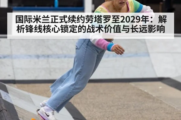 国际米兰正式续约劳塔罗至2029年：解析锋线核心锁定的战术价值与长远影响