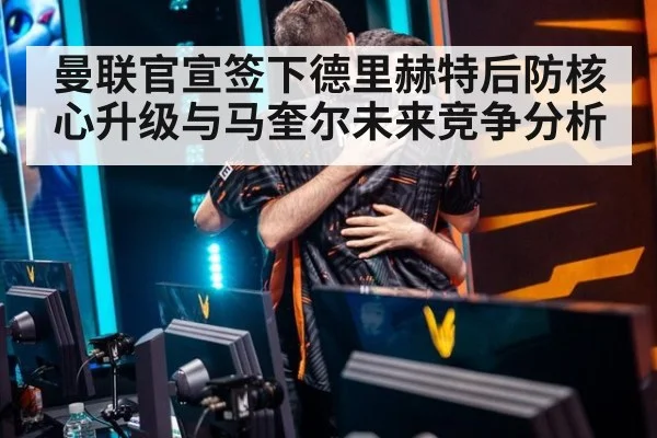 曼联官宣签下德里赫特后防核心升级与马奎尔未来竞争分析