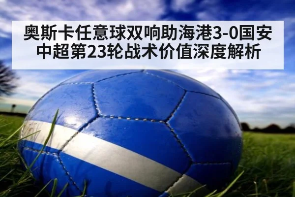 奥斯卡任意球双响助海港3-0国安 中超第23轮战术价值深度解析