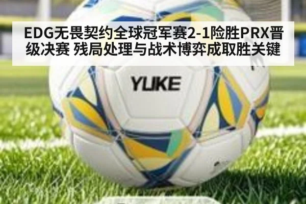 EDG无畏契约全球冠军赛2-1险胜PRX晋级决赛 残局处理与战术博弈成取胜关键